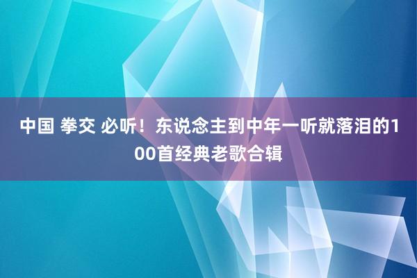 中国 拳交 必听！东说念主到中年一听就落泪的100首经典老歌合辑