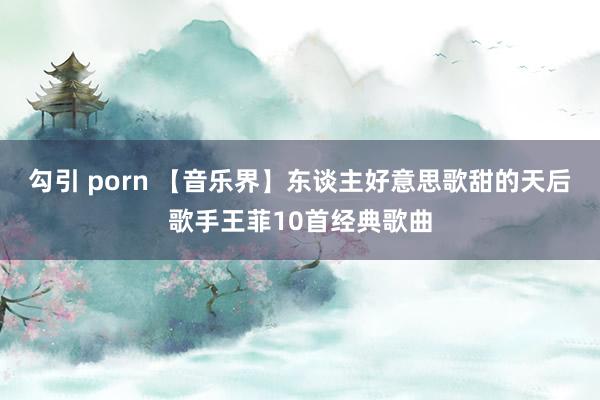 勾引 porn 【音乐界】东谈主好意思歌甜的天后歌手王菲10首经典歌曲