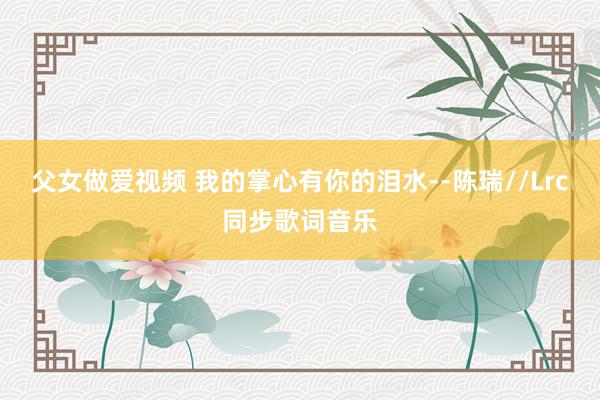 父女做爱视频 我的掌心有你的泪水--陈瑞//Lrc同步歌词音乐