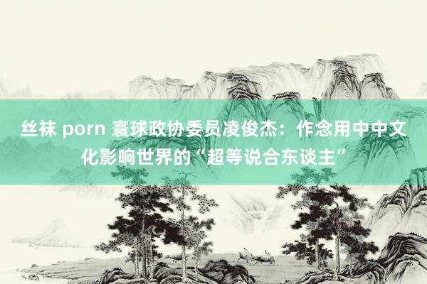 丝袜 porn 寰球政协委员凌俊杰：作念用中中文化影响世界的“超等说合东谈主”