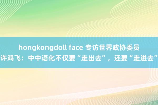 hongkongdoll face 专访世界政协委员许鸿飞：中中语化不仅要“走出去”，还要“走进去”