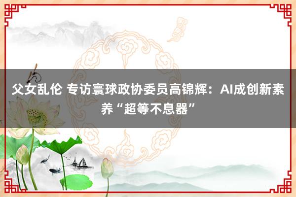 父女乱伦 专访寰球政协委员高锦辉：AI成创新素养“超等不息器”