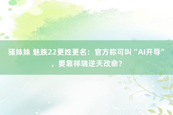 骚妹妹 魅族22更姓更名：官方称可叫“AI开导”，要靠祥瑞逆天改命？