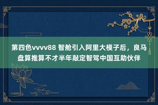 第四色vvvv88 智舱引入阿里大模子后，良马盘算推算不才半年敲定智驾中国互助伙伴