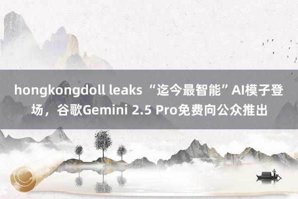 hongkongdoll leaks “迄今最智能”AI模子登场，谷歌Gemini 2.5 Pro免费向公众推出