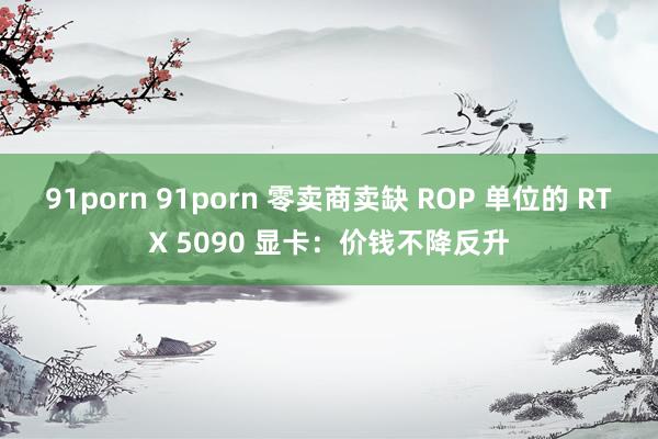91porn 91porn 零卖商卖缺 ROP 单位的 RTX 5090 显卡：价钱不降反升